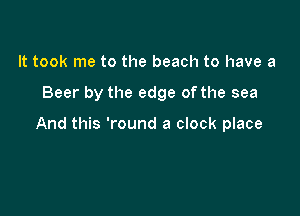 It took me to the beach to have a

Beer by the edge ofthe sea

And this 'round a clock place