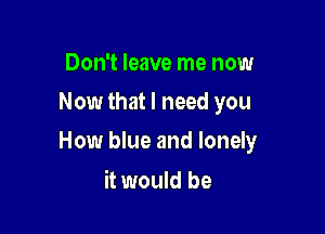 Don't leave me now
Now that I need you

How blue and lonely

it would be