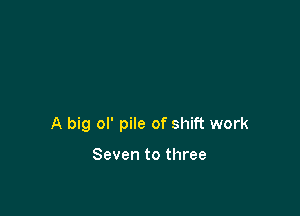 A big ol' pile of shift work

Seven to three