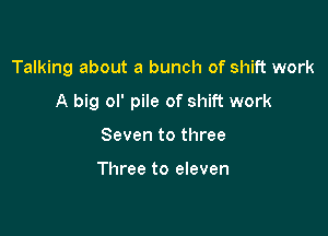 Talking about a bunch of shift work

A big ol' pile of shift work

Seven to three

Three to eleven