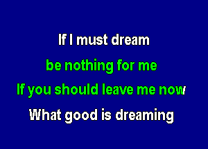 If I must dream

be nothing for me
If you should leave me now

What good is dreaming