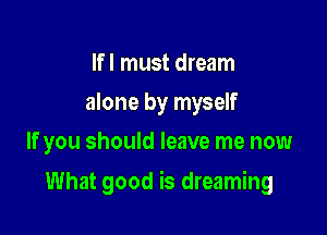 If I must dream
alone by myself
If you should leave me now

What good is dreaming