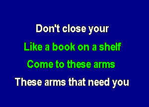 Don't close your

Like a book on a shelf
Come to these arms

These arms that need you
