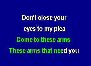 Don't close your
eyes to my plea
Come to these arms

These arms that need you