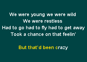 We were young we were wild
We were restless
Had to go had to fly had to get away
Took a chance on that feelin,

But that'd been crazy