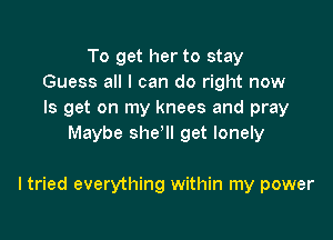 To get her to stay
Guess all I can do right now
Is get on my knees and pray

Maybe she'll get lonely

I tried everything within my power