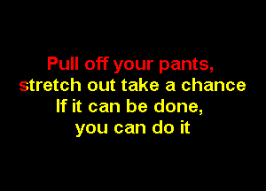 Pull off your pants,
stretch out take a chance

If it can be done,
you can do it