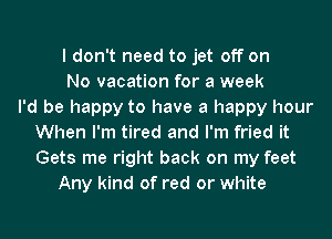 I don't need to jet off on
No vacation for a week
I'd be happy to have a happy hour
When I'm tired and I'm fried it
Gets me right back on my feet
Any kind of red or white