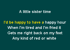 A little sister time

I'd be happy to have a happy hour

When I'm tired and I'm fried it
Gets me right back on my feet
Any kind of red or white
