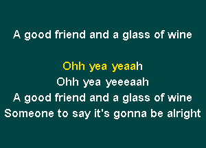 A good friend and a glass of wine

Ohh yea yeaah
Ohh yea yeeeaah
A good friend and a glass of wine
Someone to say it's gonna be alright