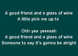 A good friend and a glass of wine
A little pick me up to

Ohh yea yeeeaah
A good friend and a glass of wine
Someone to say it's gonna be alright