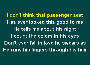 I don't think that passenger seat
Has ever looked this good to me
He tells me about his night
I count the colors in his eyes
Don't ever fall in love he swears as
He runs his fingers through his hair
