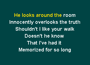 He looks around the room
lnnocently overlooks the truth
Shouldn't I like your walk

Doesn't he know
That I've had it
Memorized for so long