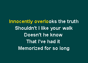 lnnocently overlooks the truth
Shouldn't I like your walk

Doesn't he know
That I've had it
Memorized for so long