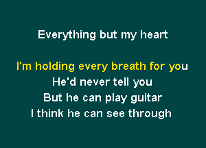 Everything but my heart

I'm holding every breath for you

He'd never tell you
But he can play guitar
I think he can see through