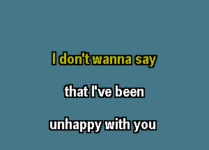 I don't wanna say

that I've been

unhappy with you