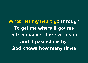 What I let my heart 90 through
To get me where it got me

In this moment here with you
And it passed me by
God knows how many times