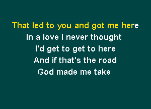 That led to you and got me here
In a love I never thought
I'd get to get to here

And if that's the road
God made me take