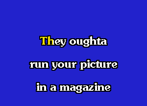 They oughta

run your picture

in a magazine