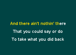 And there ain't nothin' there

That you could say or do

To take what you did back