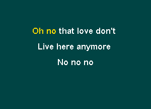 Oh no that love don't

Live here anymore

No no no