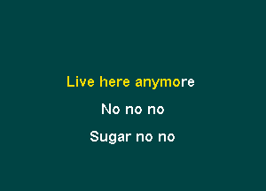 Live here anymore

No no no

Sugar no no