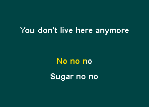 You don't live here anymore

No no no

Sugar no no