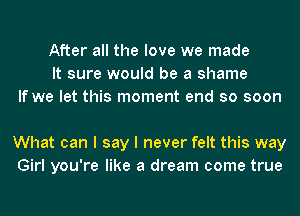 After all the love we made
It sure would be a shame
If we let this moment end so soon

What can I say I never felt this way
Girl you're like a dream come true