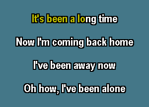 It's been a long time
Now I'm coming back home

I've been away now

Oh how, I've been alone