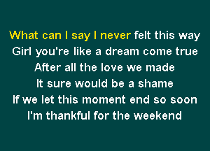 What can I say I never felt this way
Girl you're like a dream come true
After all the love we made
It sure would be a shame
If we let this moment end so soon
I'm thankful for the weekend