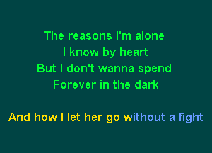 The reasons I'm alone
I know by heart
But I don't wanna spend
Forever in the dark

And how I let her go without a fight