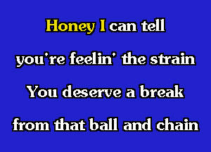 Honey I can tell
you're feelin' the strain

You deserve a break

from that ball and chain