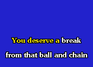 You deserve a break

from that ball and chain