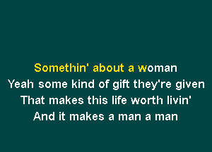 Somethin' about a woman

Yeah some kind of gift they're given
That makes this life worth livin'
And it makes a man a man