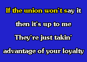 If the union won't say it
then it's up to me
They're just takin'

advantage of your loyalty