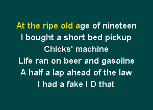 At the ripe old age of nineteen
I bought a short bed pickup
Chicks' machine
Life ran on beer and gasoline
A half a lap ahead of the law
I had a fake I D that