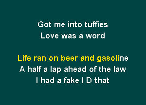 Got me into tuff'les
Love was a word

Life ran on beer and gasoline
A half a lap ahead ofthe law
I had a fake I D that