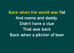 Back when the world was flat
And mama and daddy
Didn't have a clue

That was back
Back when a pitcher of beer