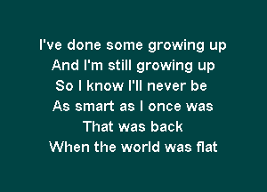 I've done some growing up
And I'm still growing up
So I know I'll never be

As smart as I once was
That was back
When the world was flat
