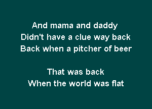 And mama and daddy
Didn't have a clue way back
Back when a pitcher of beer

That was back
When the world was flat