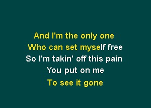 And I'm the only one
Who can set myself free

So I'm takin' off this pain
You put on me
To see it gone