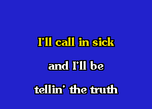 I'll call in sick
and I'll be

tellin' the truih