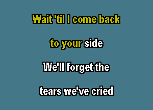 Wait 'til I come back

to your side

We'll forget the

tears we've cried