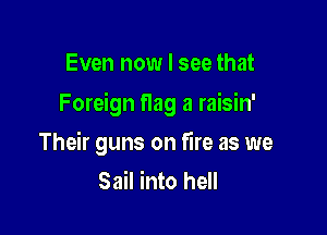 Even now I see that

Foreign flag a raisin'

Their guns on fire as we
Sail into hell