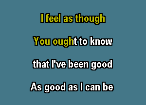 lfeel as though

You ought to know

that I've been good

As good as I can be