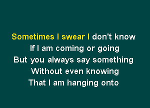 Sometimes I swear I don't know
lfl am coming or going

But you always say something
Without even knowing
That I am hanging onto