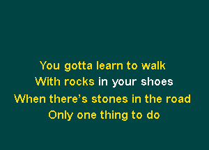You gotta learn to walk

With rocks in your shoes

When there's stones in the road
Only one thing to do