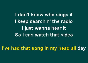 I don't know who sings it
I keep searchin' the radio
ljust wanna hear it

So I can watch that video

I've had that song in my head all day