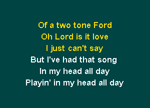 Of a two tone Ford
Oh Lord is it love
ljust can't say

But I've had that song
In my head all day
Playin' in my head all day