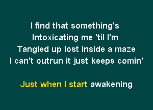 I find that something's
lntoxicating me 'til I'm
Tangled up lost inside a maze
I can't outrun it just keeps comin'

Just when I start awakening